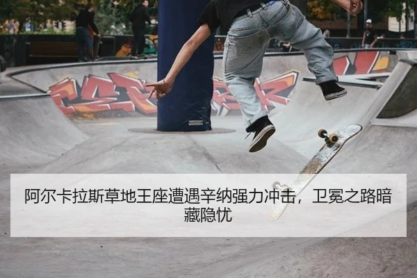 阿尔卡拉斯草地王座遭遇辛纳强力冲击，卫冕之路暗藏隐忧