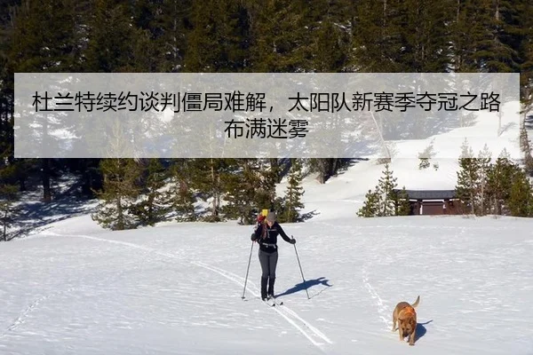 杜兰特续约谈判僵局难解，太阳队新赛季夺冠之路布满迷雾
