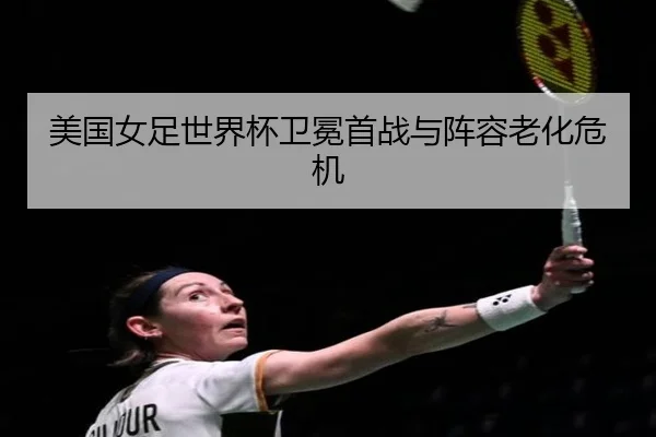 美国女足世界杯卫冕首战与阵容老化危机