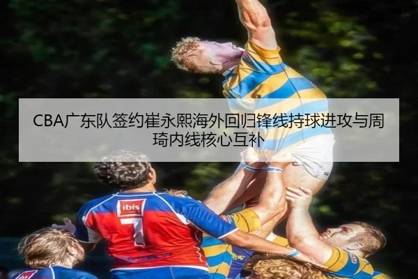 CBA广东队签约崔永熙海外回归锋线持球进攻与周琦内线核心互补